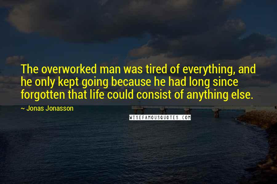 Jonas Jonasson Quotes: The overworked man was tired of everything, and he only kept going because he had long since forgotten that life could consist of anything else.