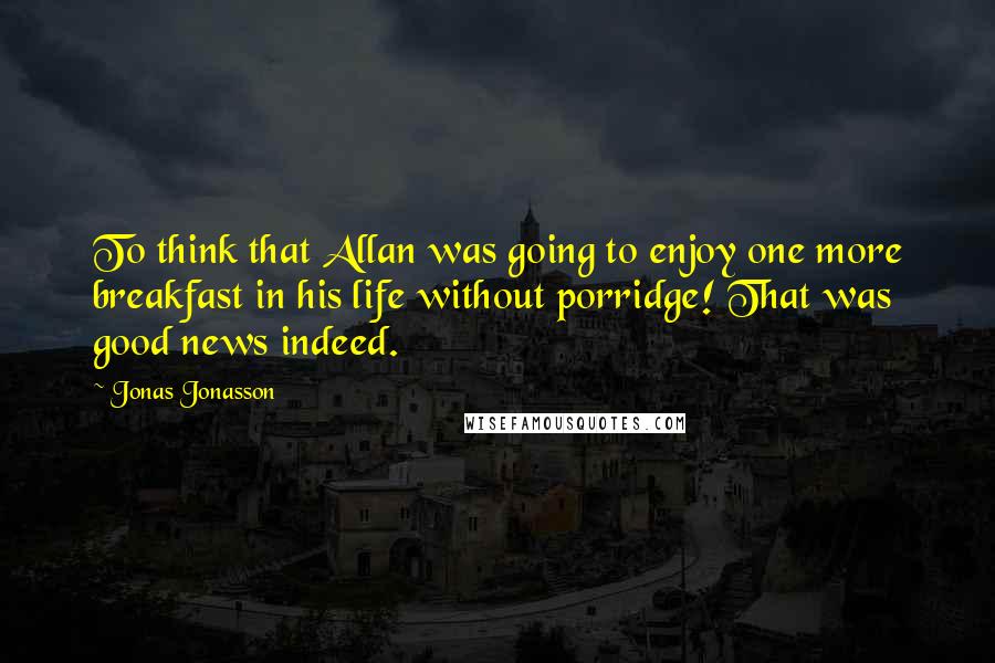 Jonas Jonasson Quotes: To think that Allan was going to enjoy one more breakfast in his life without porridge! That was good news indeed.