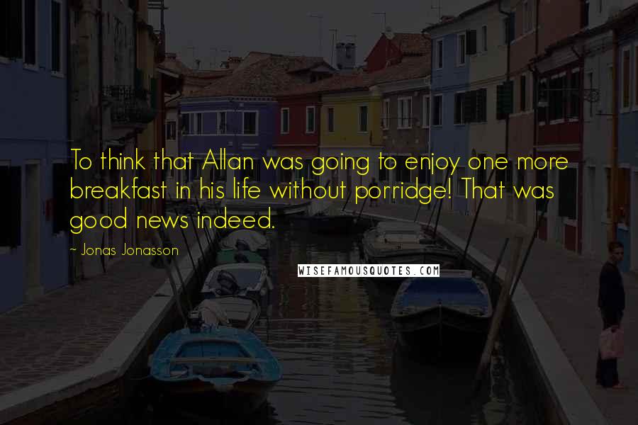 Jonas Jonasson Quotes: To think that Allan was going to enjoy one more breakfast in his life without porridge! That was good news indeed.