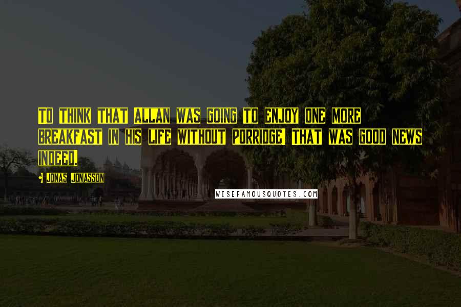 Jonas Jonasson Quotes: To think that Allan was going to enjoy one more breakfast in his life without porridge! That was good news indeed.