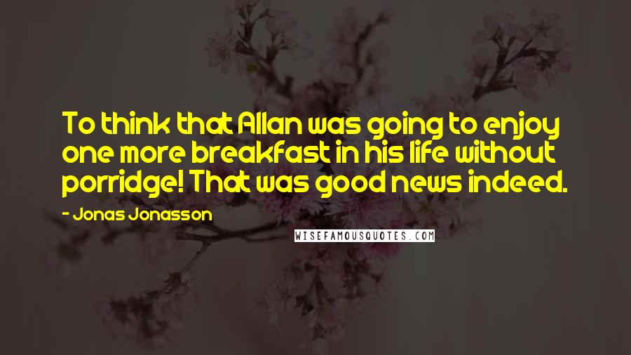 Jonas Jonasson Quotes: To think that Allan was going to enjoy one more breakfast in his life without porridge! That was good news indeed.