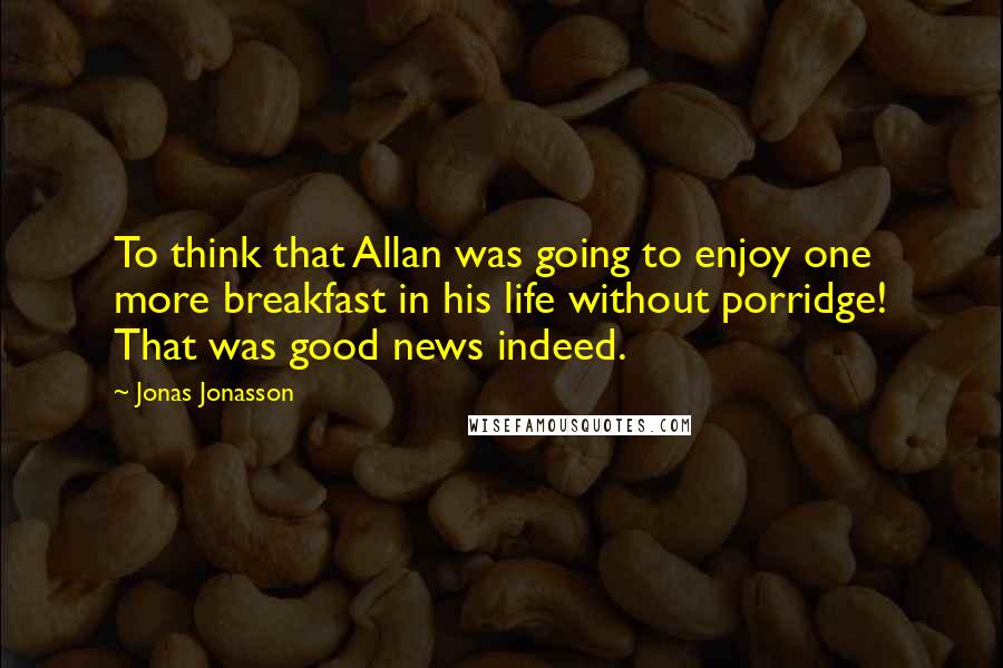 Jonas Jonasson Quotes: To think that Allan was going to enjoy one more breakfast in his life without porridge! That was good news indeed.