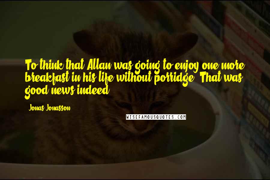 Jonas Jonasson Quotes: To think that Allan was going to enjoy one more breakfast in his life without porridge! That was good news indeed.