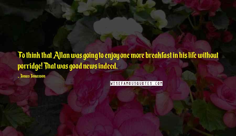 Jonas Jonasson Quotes: To think that Allan was going to enjoy one more breakfast in his life without porridge! That was good news indeed.