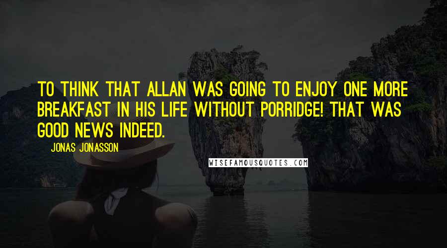 Jonas Jonasson Quotes: To think that Allan was going to enjoy one more breakfast in his life without porridge! That was good news indeed.