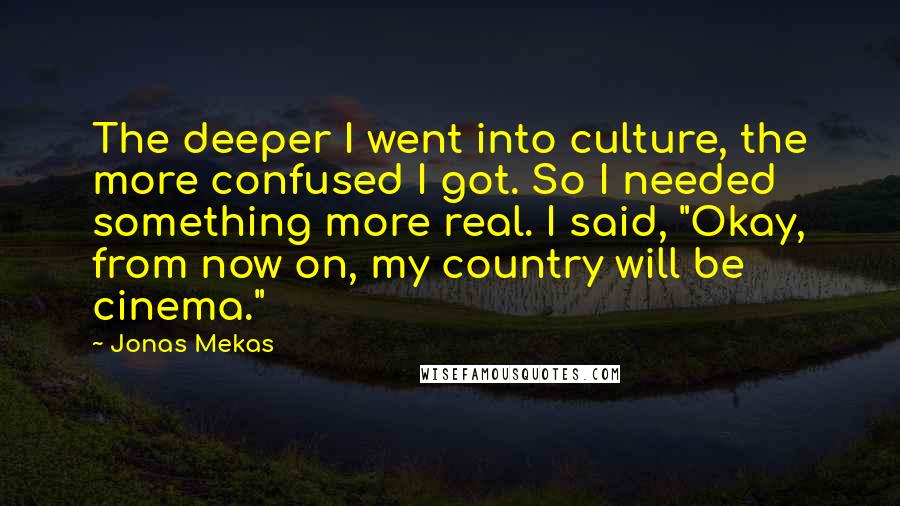 Jonas Mekas Quotes: The deeper I went into culture, the more confused I got. So I needed something more real. I said, "Okay, from now on, my country will be cinema."