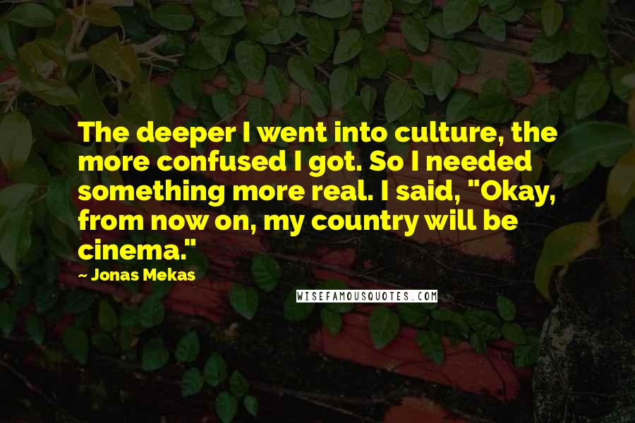 Jonas Mekas Quotes: The deeper I went into culture, the more confused I got. So I needed something more real. I said, "Okay, from now on, my country will be cinema."