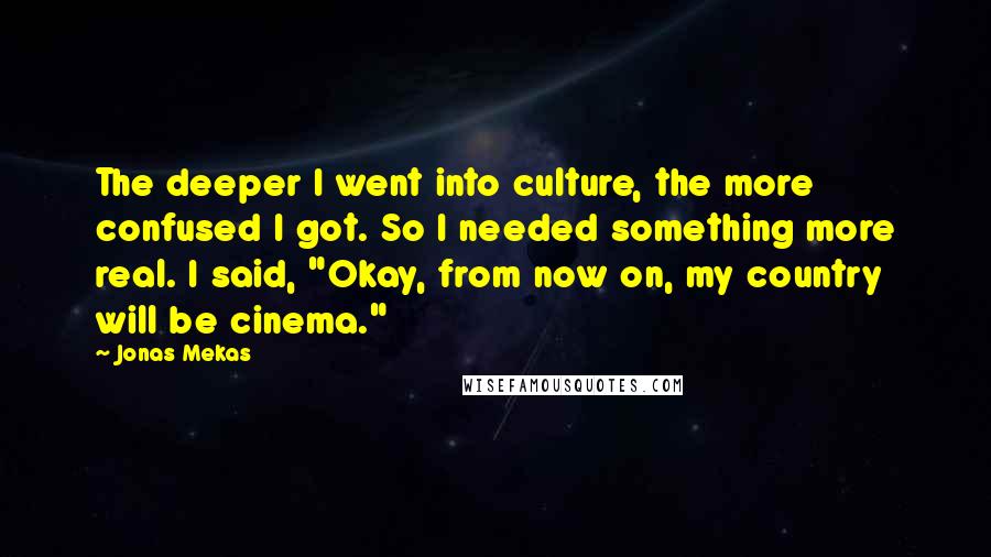 Jonas Mekas Quotes: The deeper I went into culture, the more confused I got. So I needed something more real. I said, "Okay, from now on, my country will be cinema."