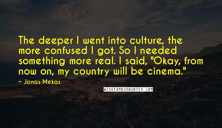 Jonas Mekas Quotes: The deeper I went into culture, the more confused I got. So I needed something more real. I said, "Okay, from now on, my country will be cinema."