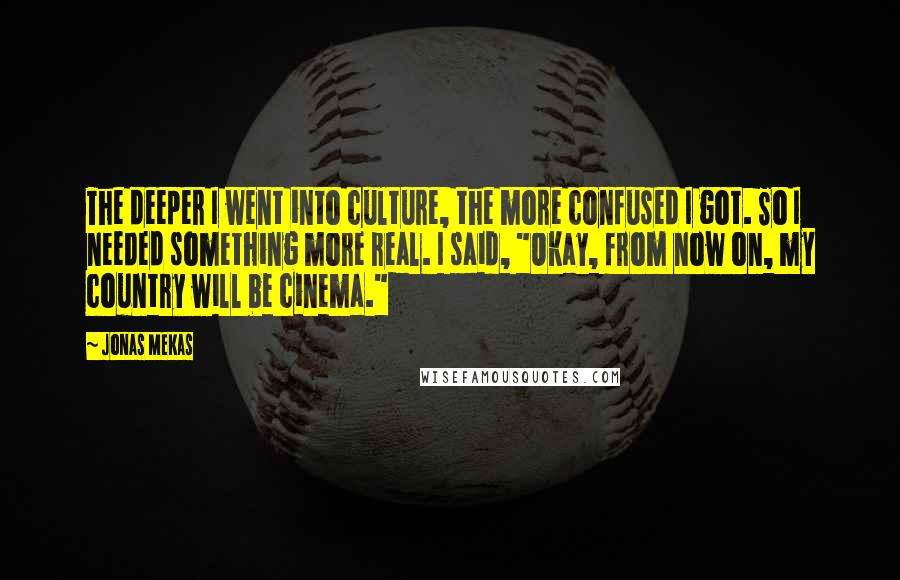 Jonas Mekas Quotes: The deeper I went into culture, the more confused I got. So I needed something more real. I said, "Okay, from now on, my country will be cinema."