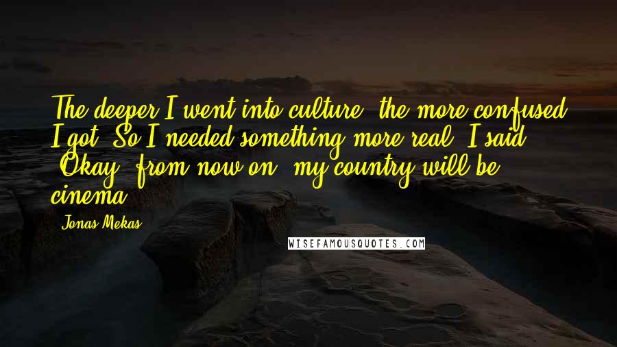 Jonas Mekas Quotes: The deeper I went into culture, the more confused I got. So I needed something more real. I said, "Okay, from now on, my country will be cinema."