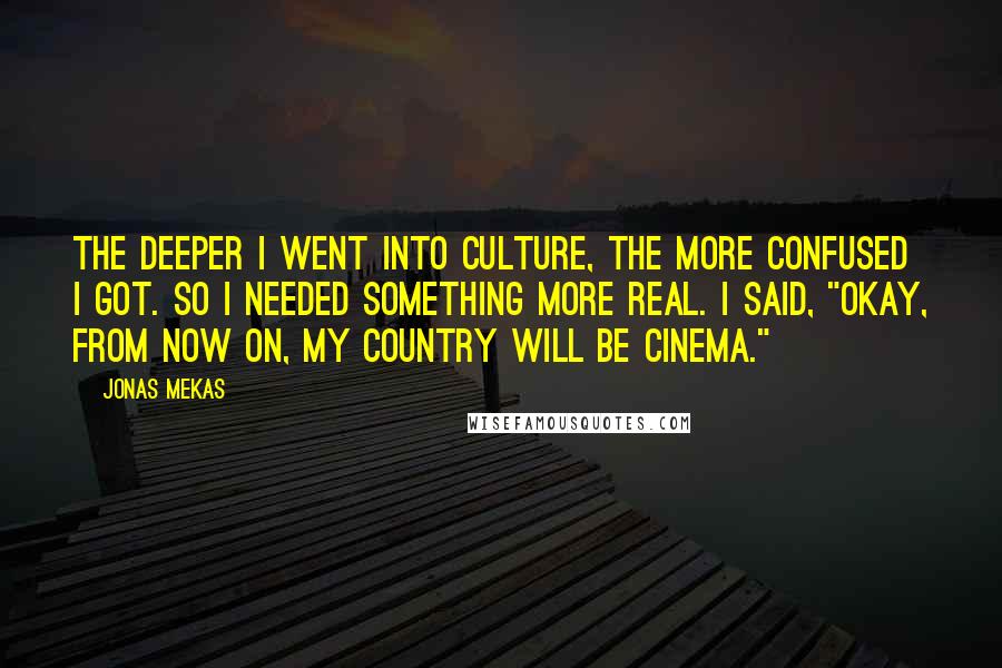 Jonas Mekas Quotes: The deeper I went into culture, the more confused I got. So I needed something more real. I said, "Okay, from now on, my country will be cinema."