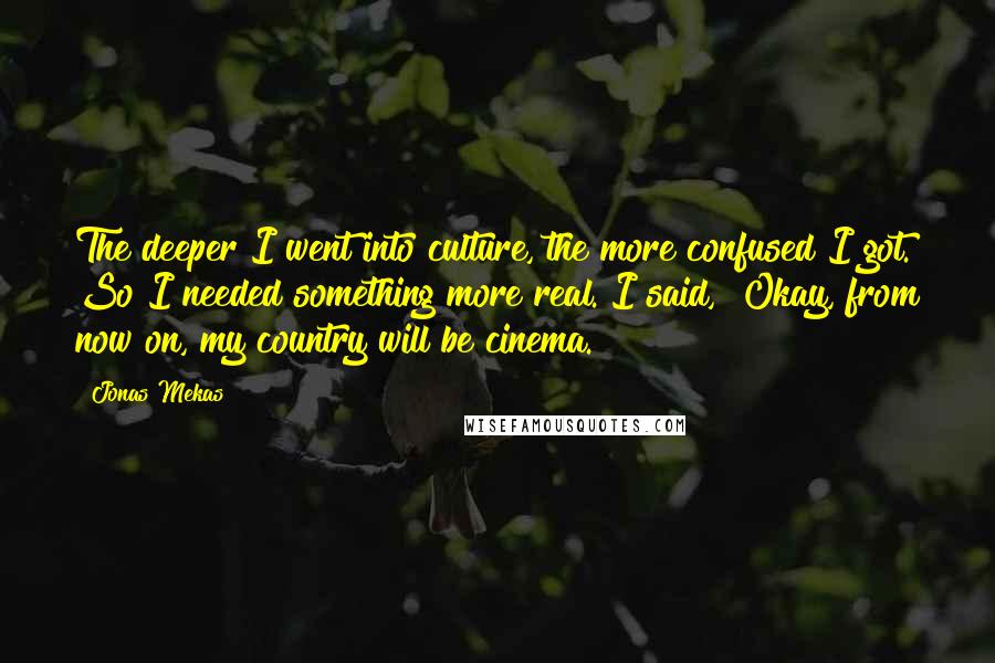 Jonas Mekas Quotes: The deeper I went into culture, the more confused I got. So I needed something more real. I said, "Okay, from now on, my country will be cinema."