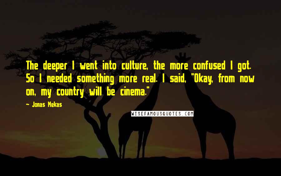 Jonas Mekas Quotes: The deeper I went into culture, the more confused I got. So I needed something more real. I said, "Okay, from now on, my country will be cinema."