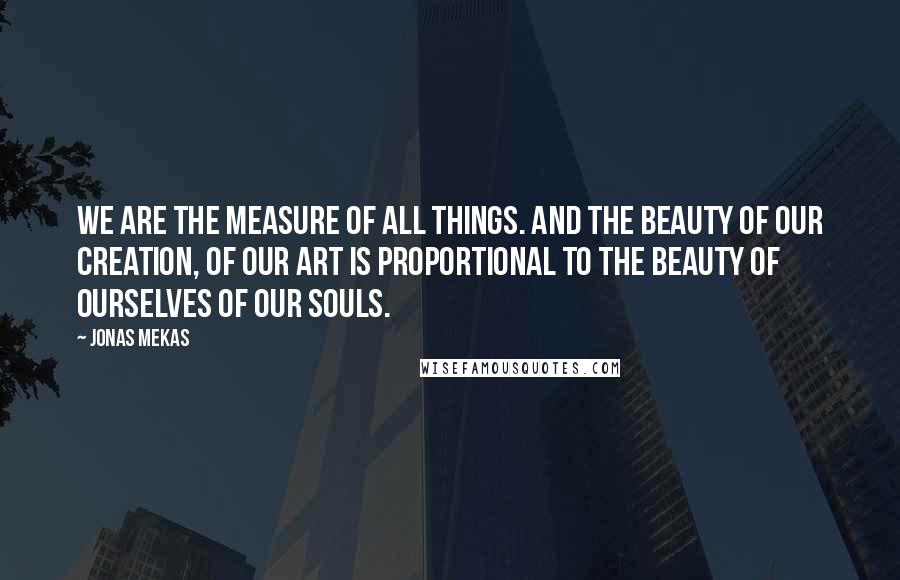 Jonas Mekas Quotes: We are the measure of all things. And the beauty of our creation, of our art is proportional to the beauty of ourselves of our souls.