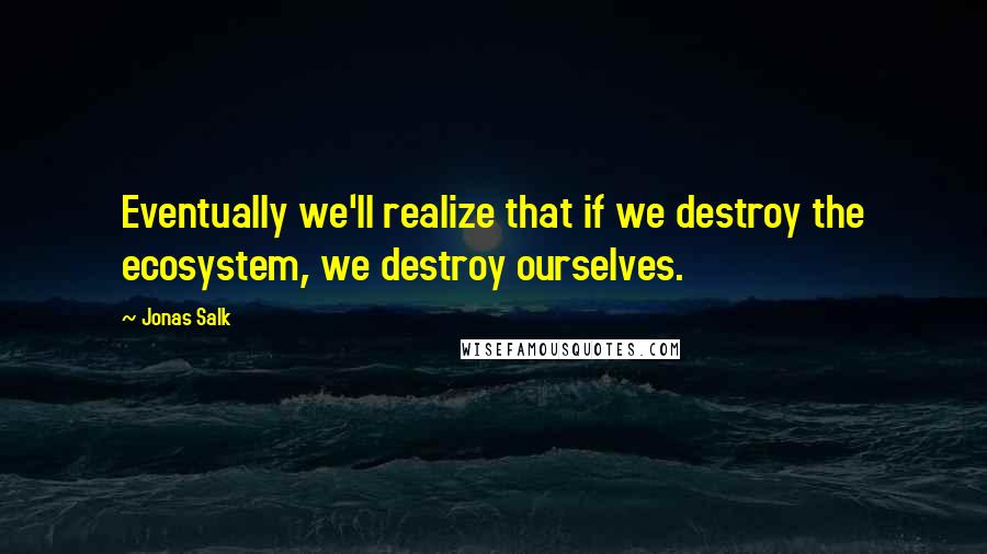 Jonas Salk Quotes: Eventually we'll realize that if we destroy the ecosystem, we destroy ourselves.