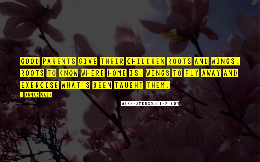 Jonas Salk Quotes: Good parents give their children Roots and Wings. Roots to know where home is, wings to fly away and exercise what's been taught them.