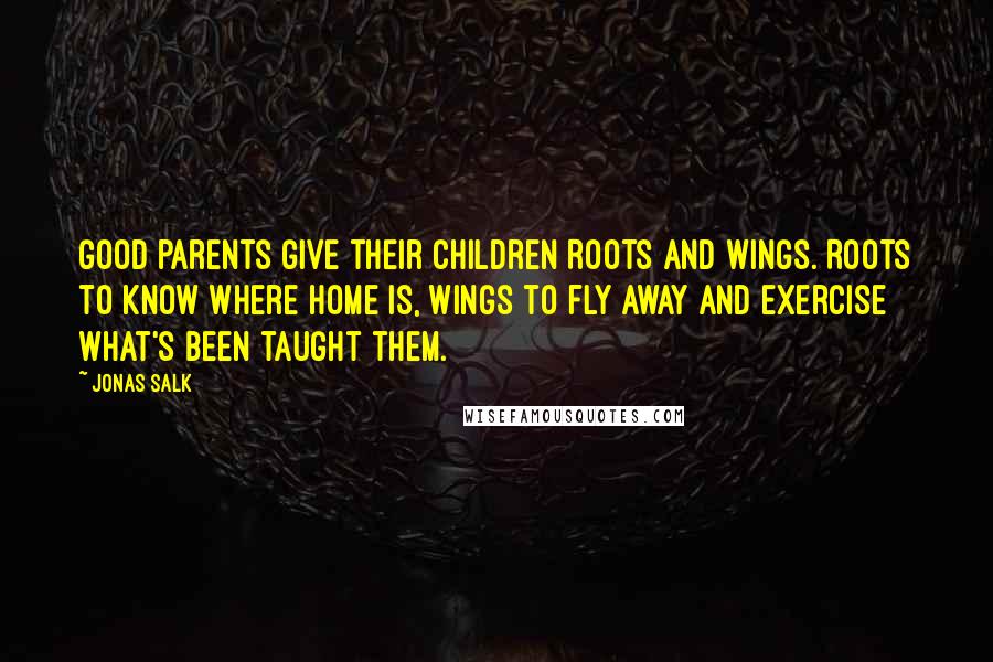 Jonas Salk Quotes: Good parents give their children Roots and Wings. Roots to know where home is, wings to fly away and exercise what's been taught them.