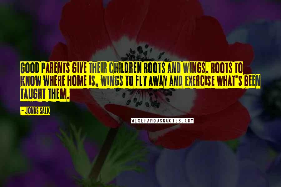 Jonas Salk Quotes: Good parents give their children Roots and Wings. Roots to know where home is, wings to fly away and exercise what's been taught them.