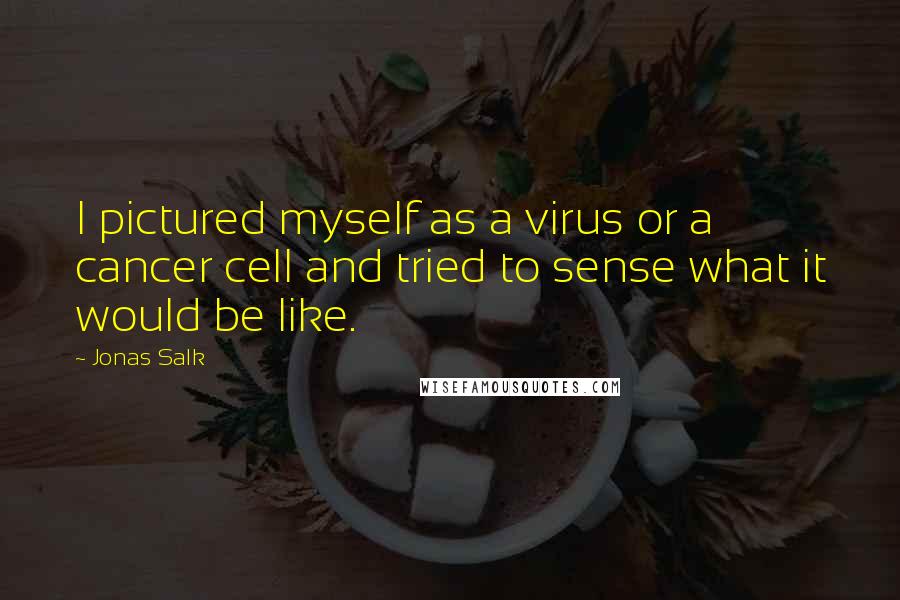 Jonas Salk Quotes: I pictured myself as a virus or a cancer cell and tried to sense what it would be like.