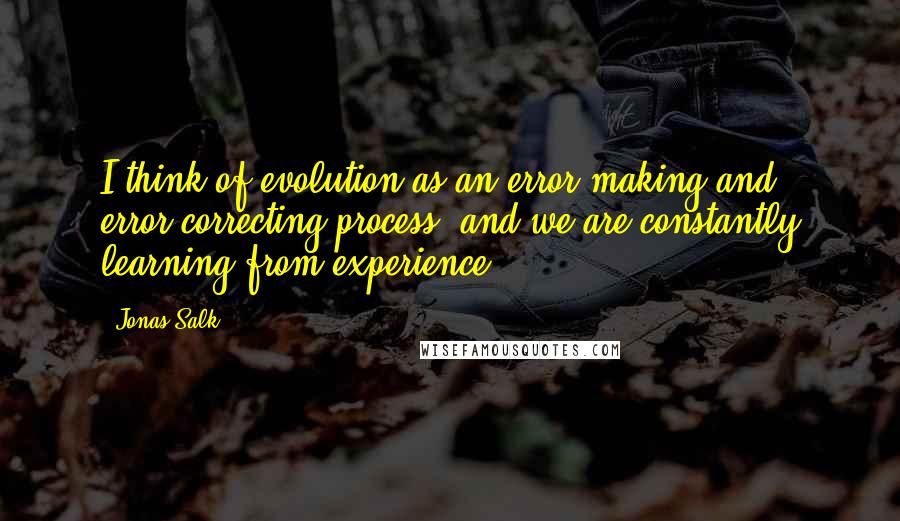 Jonas Salk Quotes: I think of evolution as an error-making and error-correcting process, and we are constantly learning from experience.