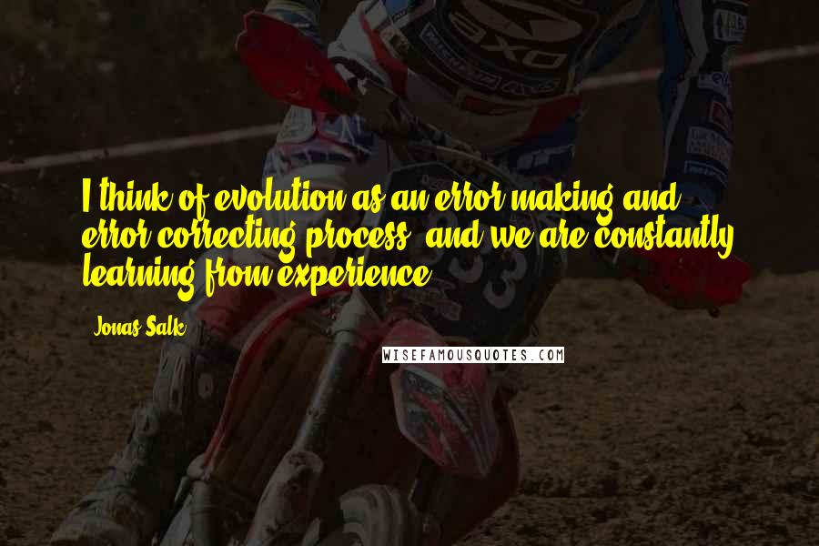 Jonas Salk Quotes: I think of evolution as an error-making and error-correcting process, and we are constantly learning from experience.