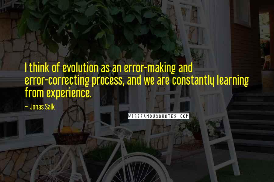 Jonas Salk Quotes: I think of evolution as an error-making and error-correcting process, and we are constantly learning from experience.