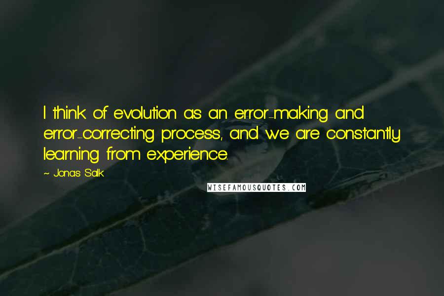 Jonas Salk Quotes: I think of evolution as an error-making and error-correcting process, and we are constantly learning from experience.