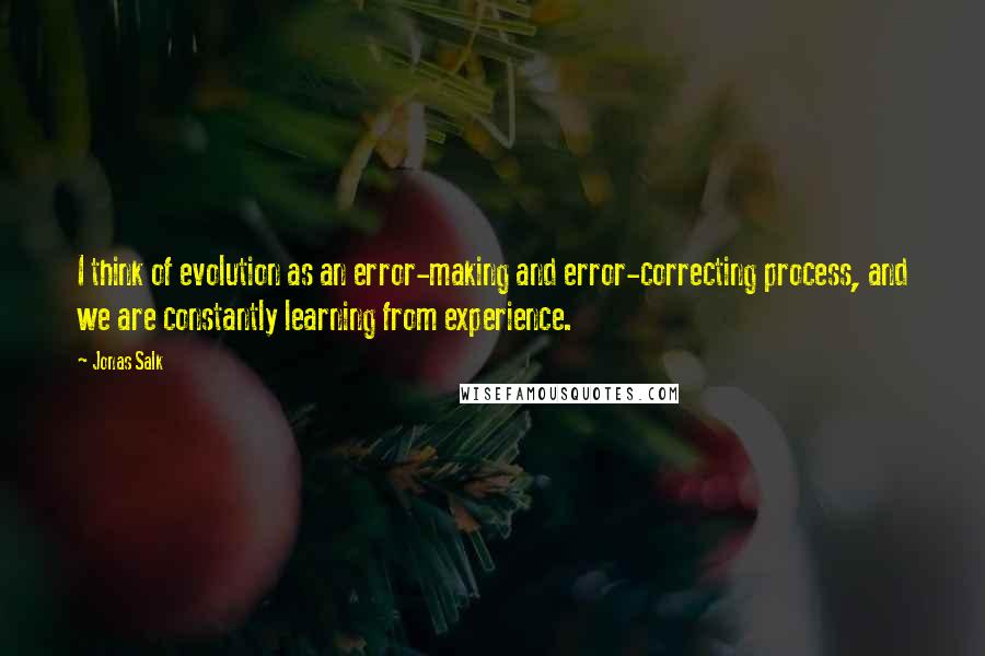 Jonas Salk Quotes: I think of evolution as an error-making and error-correcting process, and we are constantly learning from experience.