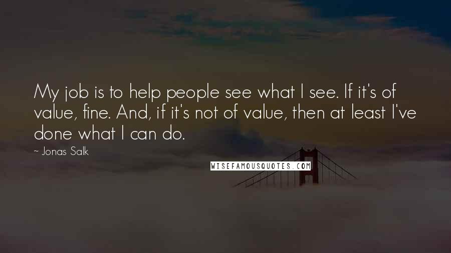 Jonas Salk Quotes: My job is to help people see what I see. If it's of value, fine. And, if it's not of value, then at least I've done what I can do.