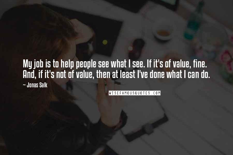 Jonas Salk Quotes: My job is to help people see what I see. If it's of value, fine. And, if it's not of value, then at least I've done what I can do.