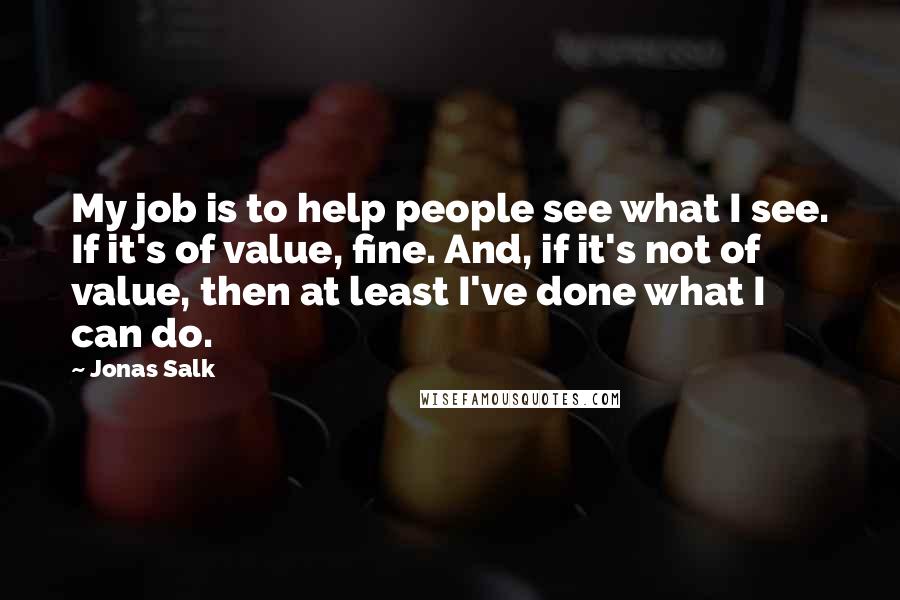 Jonas Salk Quotes: My job is to help people see what I see. If it's of value, fine. And, if it's not of value, then at least I've done what I can do.