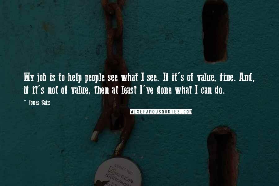 Jonas Salk Quotes: My job is to help people see what I see. If it's of value, fine. And, if it's not of value, then at least I've done what I can do.