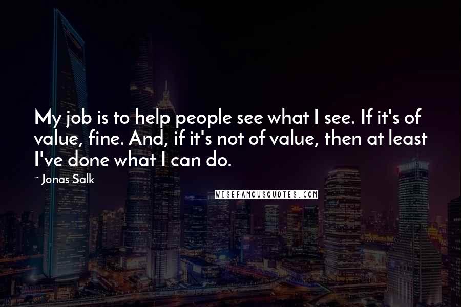 Jonas Salk Quotes: My job is to help people see what I see. If it's of value, fine. And, if it's not of value, then at least I've done what I can do.