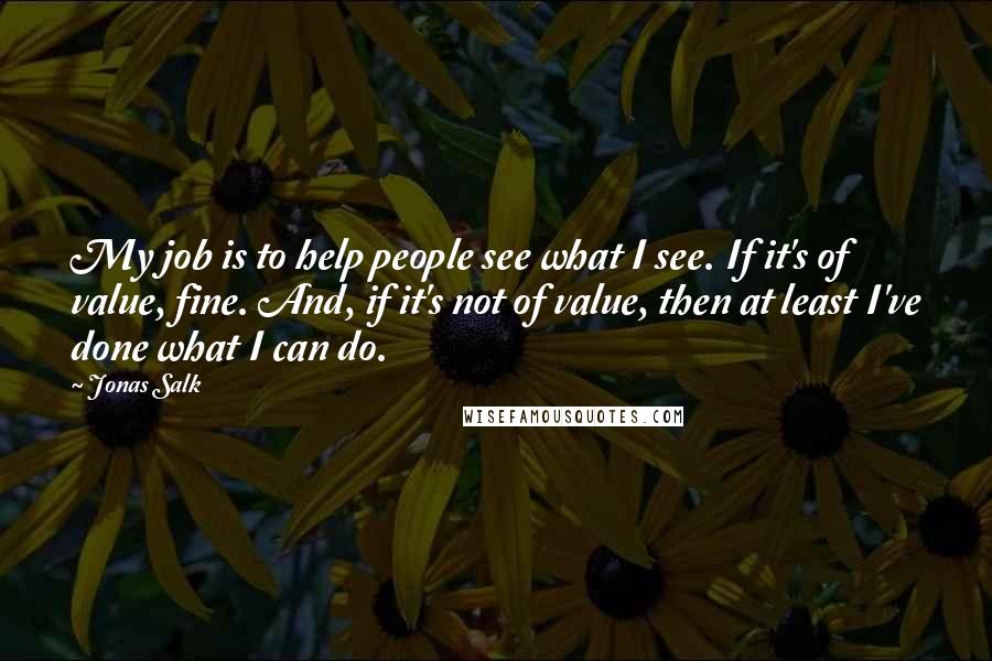 Jonas Salk Quotes: My job is to help people see what I see. If it's of value, fine. And, if it's not of value, then at least I've done what I can do.