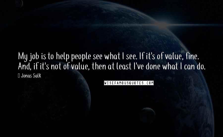 Jonas Salk Quotes: My job is to help people see what I see. If it's of value, fine. And, if it's not of value, then at least I've done what I can do.