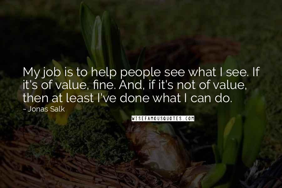 Jonas Salk Quotes: My job is to help people see what I see. If it's of value, fine. And, if it's not of value, then at least I've done what I can do.