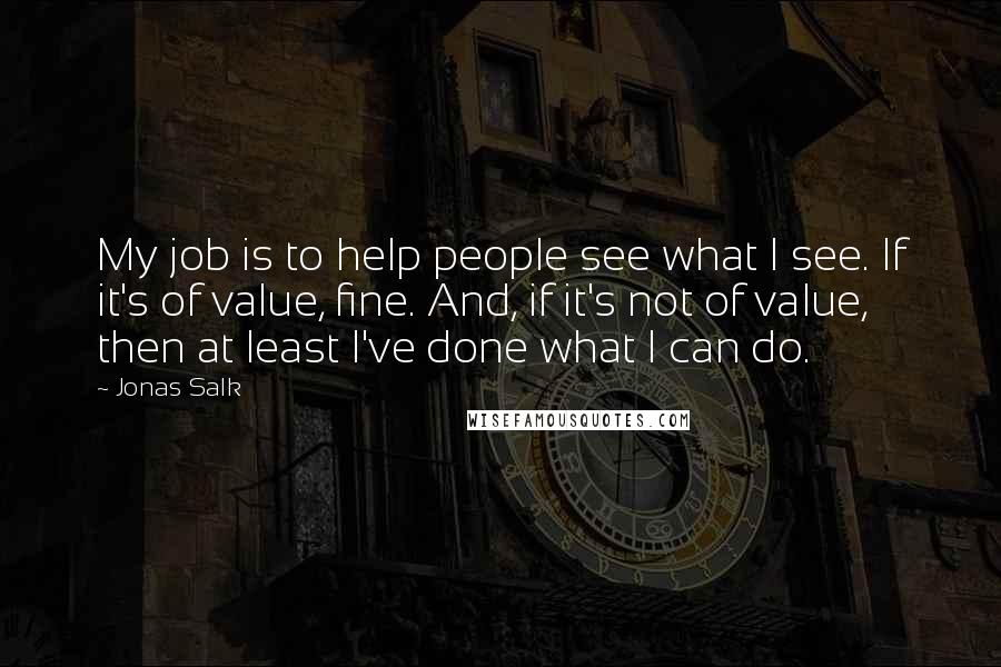 Jonas Salk Quotes: My job is to help people see what I see. If it's of value, fine. And, if it's not of value, then at least I've done what I can do.