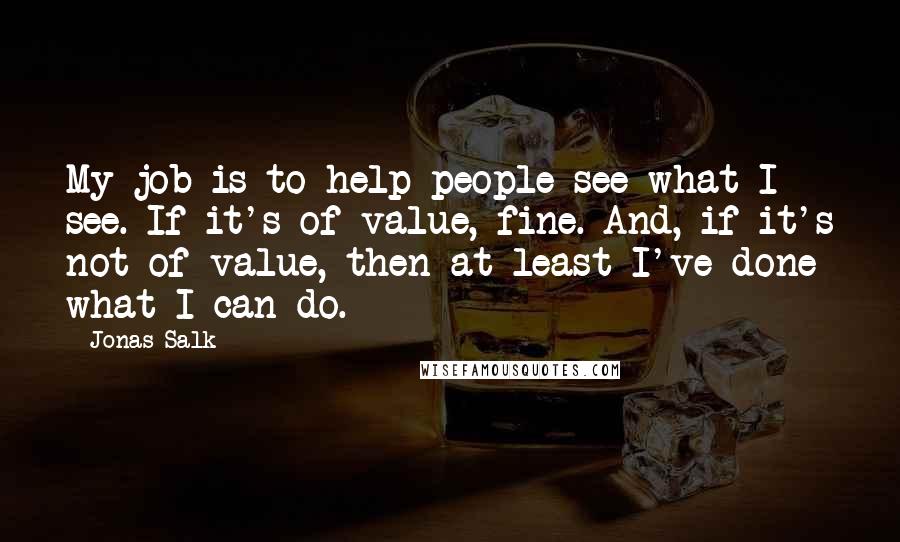 Jonas Salk Quotes: My job is to help people see what I see. If it's of value, fine. And, if it's not of value, then at least I've done what I can do.