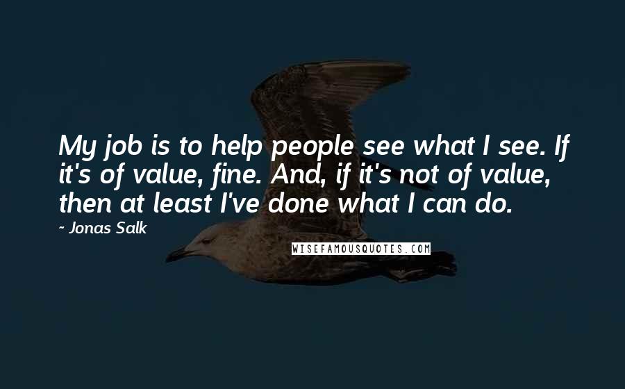 Jonas Salk Quotes: My job is to help people see what I see. If it's of value, fine. And, if it's not of value, then at least I've done what I can do.