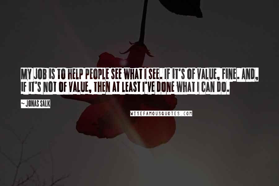 Jonas Salk Quotes: My job is to help people see what I see. If it's of value, fine. And, if it's not of value, then at least I've done what I can do.