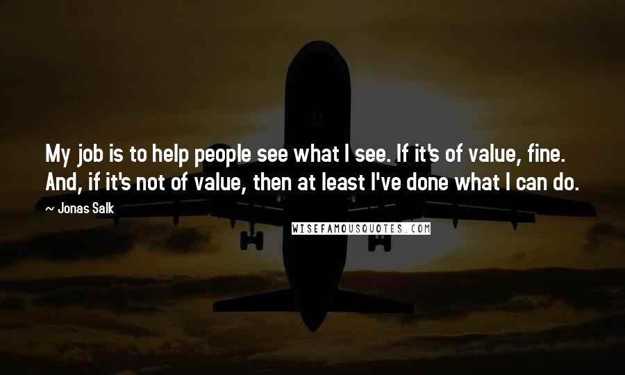 Jonas Salk Quotes: My job is to help people see what I see. If it's of value, fine. And, if it's not of value, then at least I've done what I can do.