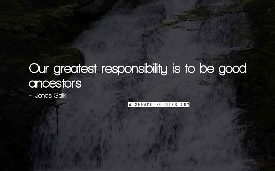 Jonas Salk Quotes: Our greatest responsibility is to be good ancestors.