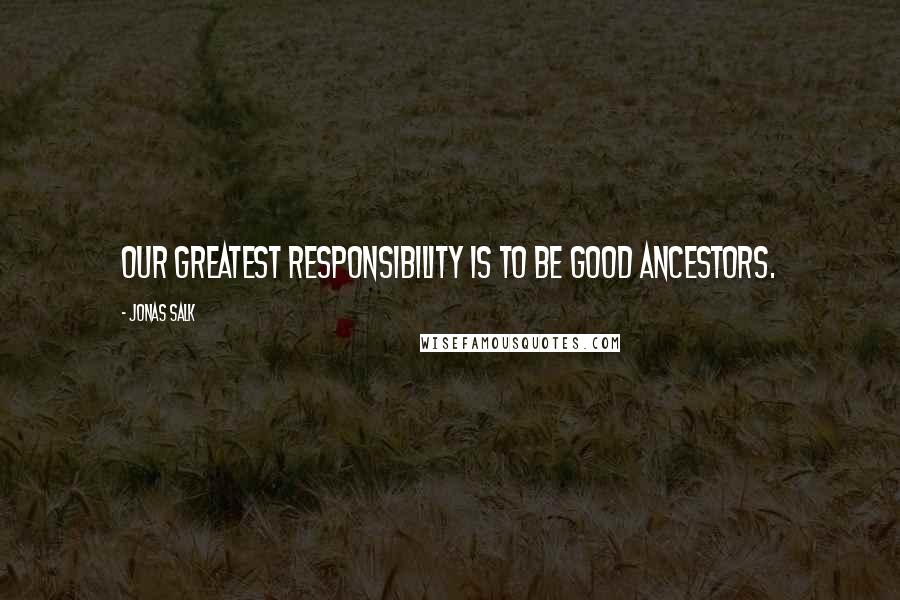 Jonas Salk Quotes: Our greatest responsibility is to be good ancestors.