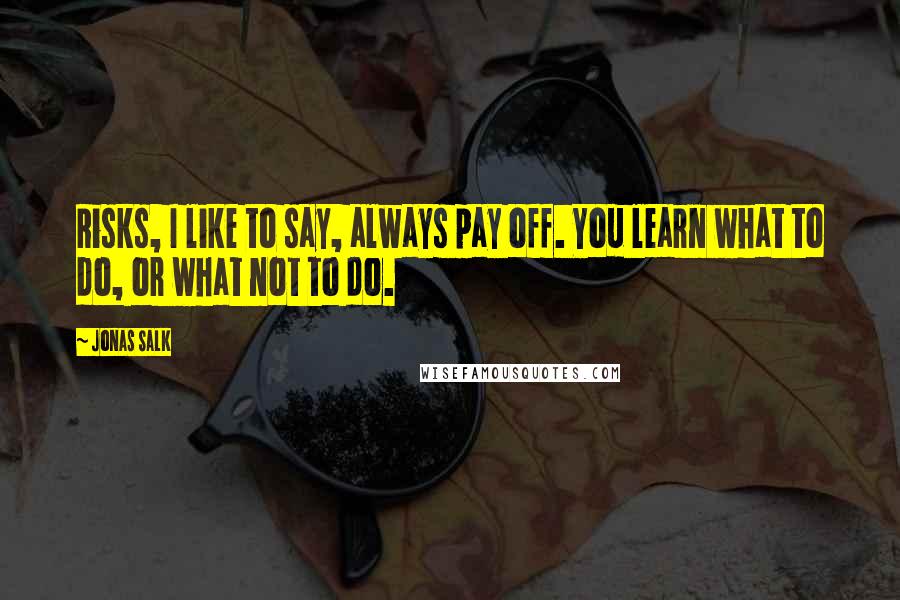 Jonas Salk Quotes: Risks, I like to say, always pay off. You learn what to do, or what not to do.