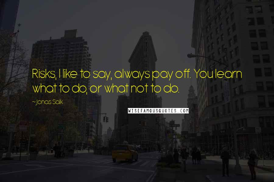 Jonas Salk Quotes: Risks, I like to say, always pay off. You learn what to do, or what not to do.