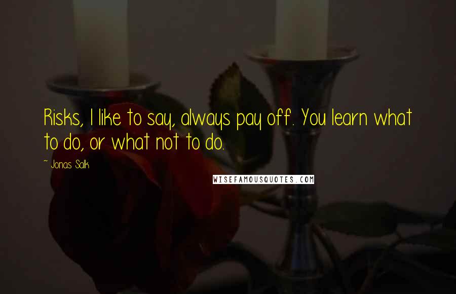 Jonas Salk Quotes: Risks, I like to say, always pay off. You learn what to do, or what not to do.