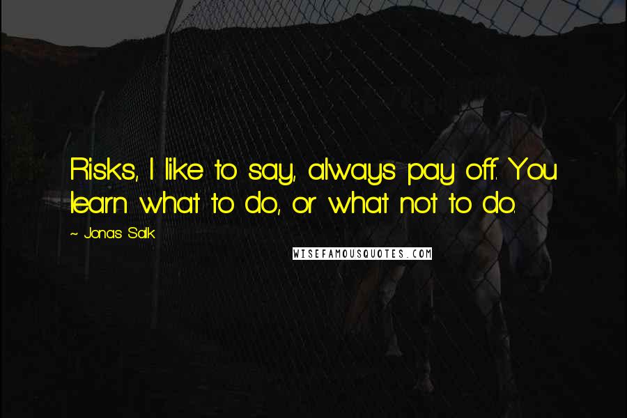 Jonas Salk Quotes: Risks, I like to say, always pay off. You learn what to do, or what not to do.