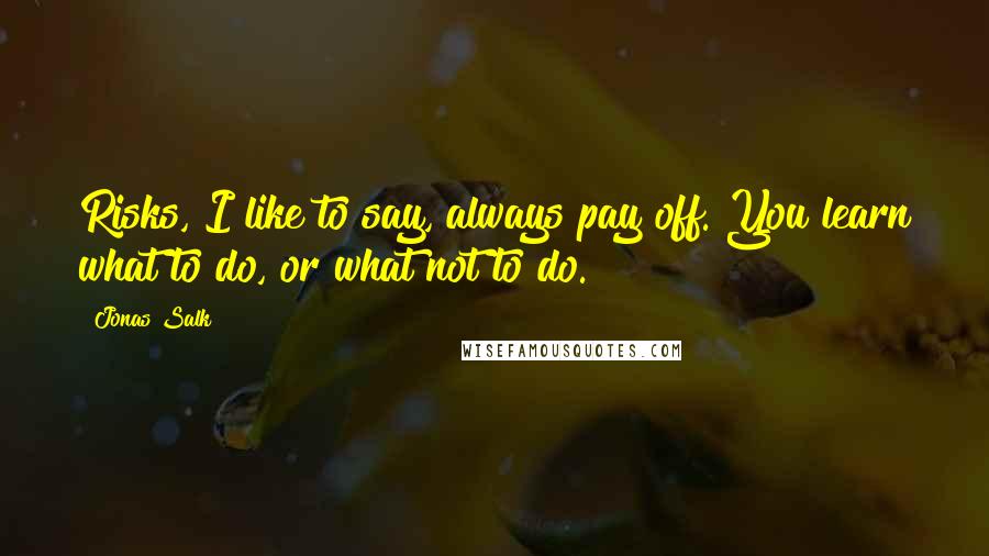 Jonas Salk Quotes: Risks, I like to say, always pay off. You learn what to do, or what not to do.