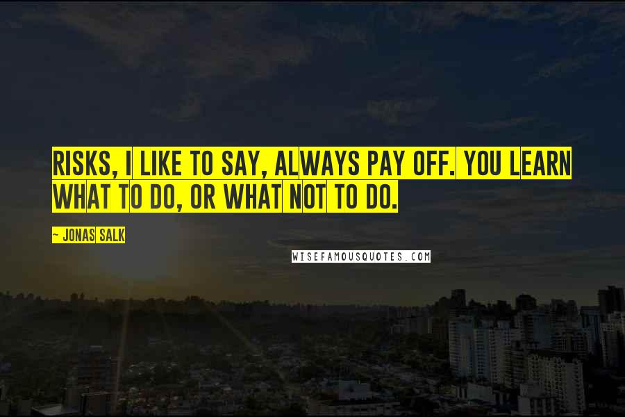 Jonas Salk Quotes: Risks, I like to say, always pay off. You learn what to do, or what not to do.